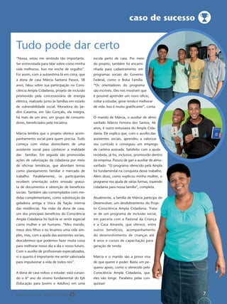caso de sucesso


Tudo pode dar certo
“Nossa, estou me sentindo tão importante.         escola perto de casa. Por meio
Ser entrevistada para falar sobre como minha      do projeto, também foi encami-
vida melhorou. Isso me enche de orgulho”.         nhada para cadastramento em
Foi assim, com a autoestima lá em cima, que       programas sociais do Governo
a dona de casa Márcia Santana Passos, 38          Federal, como o Bolsa Família.
anos, falou sobre sua participação no Cons-       “Os orientadores do programa
ciência Ampla Cidadania, projeto de inclusão      são incríveis. Eles nos mostram que
promovido pela concessionária de energia          é possível aprender um novo ofício,
elétrica, realizado junto às famílias em estado   voltar a estudar, gerar renda e melhorar
de vulnerabilidade social. Moradora do Jar-       de vida. Isso é muito gratiﬁcante”, conta.
dim Catarina, em São Gonçalo, ela integra,
há mais de um ano, um grupo de consumi-           O marido de Márcia, o auxiliar de almo-
dores, beneﬁciados pela iniciativa.               xarifado Márcio Ferreira dos Santos, 46
                                                  anos, é outro entusiasta do Ampla Cida-
Márcia lembra que o projeto oferece acom-         dania. Ele explica que, com o auxílio das
panhamento social para quem precisa. Tudo         assistentes sociais, aprendeu a valorizar
começa com visitas domiciliares de uma            seu currículo e conseguiu um emprego
assistente social para conhecer a realidade       de carteira assinada. Satisfeito com a ajuda
das   famílias. Em seguida são promovidas         recebida, já foi, inclusive, promovido dentro
ações de valorização da cidadania por meio        da empresa. Passou de gari a auxiliar de almo-
de oﬁcinas temáticas, que abordam temas           xarifado. “O programa oferecido pela Ampla
como planejamento familiar e mercado de           foi fundamental na conquista desse trabalho.
                                                                                   e
trabalho. Paralelamente, os participantes         Além disso, como explicou minha mulher, o
recebem orientação sobre emissão gratui-          programa nos ajuda de várias formas, trazendo
                                                                                    s,
ta de documentos e obtenção de benefícios                                           pleta.
                                                  cidadania para nossa família”, completa.
sociais. Também são contemplados com me-
didas complementares, como substituição da        Atualmente, a família de Márcia participa do
                                                                                   articipa
geladeira antiga e troca da ﬁação interna         Desenvolver, um desdobramento do Proje-
das residências. Na visão da dona de casa,        to Consciência Ampla Cidadania. Trata-
                                                                               a.
um dos principais benefícios do Consciência       se de um programa de inclusão social,
Ampla Cidadania foi fazê-la se sentir especial    em parceria com a Pastoral da Criança
como mulher e ser humano. “Meu marido,            e a Casa Amarela, que oferece, entre
meus dois ﬁlhos e eu levamos uma vida sim-                                    mento
                                                  outros benefícios, acompanhamento
ples, mas, com a ajuda das assistentes sociais,   do desenvolvimento de crianças até
                                                                               s
descobrimos que podemos fazer muita coisa         6 anos e cursos de capacitação para
para melhorar nosso dia a dia e nosso futuro.     geração de renda.
Com o auxílio de proﬁssionais especializados,
vi o quanto é importante me sentir valorizada                                    iva
                                                  Márcia e o marido são a prova viva
para impulsionar a vida de todos nós”.            de que querer é poder. Basta um pe-
                                                                                 elo
                                                  queno apoio, como o oferecido pelo
A dona de casa voltou a estudar: está cursan-                                   ue
                                                  Consciência Ampla Cidadania, que
do o 6º ano do ensino fundamental do EJA                                          on-
                                                  eles vão longe. Parabéns pelas con-
(Educação para Jovens e Adultos) em uma           quistas!


Papel reciclável de origem certiﬁcada                                                              7
 