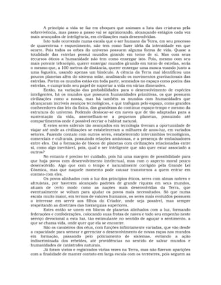 A princípio a vida se faz em choques que animam a luta das criaturas pela
sobrevivência, mas passo a passo vai se aprimorando, alcançando estágios cada vez
mais avançados de inteligência, em civilizações mais desenvolvidas.
        Isto tudo ocorrendo numa escala que o ser humano da Terra, em seu processo
de quarentena e esquecimento, não tem como fazer idéia da intensidade em que
ocorre. Pois todos os orbes do universo possuem alguma forma de vida. Quase a
totalidade das estrelas possui mundos girando em torno de si. Mas com seus
recursos óticos a humanidade não tem como enxergar isto. Pois, mesmo com seu
mais potente telescópio, querer enxergar mundos girando em torno de estrelas, seria
o mesmo que, a 100 metros de distância, querer enxergar uma mosca voando junto a
uma fogueira, usando apenas um binóculo. A ciência da Terra mal identificou uns
poucos planetas além do sistema solar, analisando os movimentos gravitacionais das
estrelas. Porém os mundos estão em toda parte, semeados no espaço como poeira das
estrelas, e cumprindo seu papel de suportar a vida em várias dimensões.
        Então, na variação das probabilidades para o desenvolvimento de espécies
inteligentes, há os mundos que possuem humanidades primitivas, os que possuem
civilizações como a nossa, mas há também os mundos com humanidades que
alcançaram incríveis avanços tecnológicos, e que trafegam pelo espaço, como grandes
conhecedores das leis da física, das grandezas do contínuo espaço-tempo e mesmo da
estrutura do universo. Podendo deslocar-se em naves que de tão adaptadas para a
sustentação da vida, assemelham-se a pequenos planetas, possuindo até
compartimentos onde é possível recriar o habitat natural.
        E estes seres siderais tão avançados em tecnologia tiveram a oportunidade de
viajar até onde as civilizações se estabeleceram a milhares de anos-luz, em variados
setores. Fazendo contato com outros seres, estabelecendo intercâmbios tecnológicos,
comerciais e culturais, possuindo relações amistosas, e a presença de embaixadores
entre eles. Daí a formação de blocos de planetas com civilizações relacionadas entre
si, como algo inevitável, pois, qual o ser inteligente que não quer estar associado a
outros?
        No entanto é preciso ter cuidado, pois há uma margem de possibilidade para
que haja povos com desenvolvimento intelectual, mas com o aspecto moral pouco
desenvolvido. Algo que com o tempo é naturalmente corrigido pela Grande Lei
Cósmica, mas que naquele momento pode causar transtornos a quem entrar em
contato com eles.
        Os povos alinhados com a luz dos princípios éticos, seres com almas nobres e
altruístas, por haverem alcançado padrões de grande riqueza em seus mundos,
atuam de certo modo como as nações mais desenvolvidas da Terra, que
eventualmente se voltam para ajudar os povos mais necessitados. Só que numa
escala muito maior, em termos de valores humanos, os seres mais evoluídos possuem
o interesse em servir aos filhos do Criador, onde seja possível, mas sempre
respeitando as diretrizes das hierarquias superiores.
        Estes então se unem em blocos de planetas alinhados com a luz, formando
federações e confederações, colocando suas frotas de naves e todo seu empenho neste
serviço devocional a esta luz, tão estimulante no sentido de aguçar o sentimento, a
que se chama vida, onde quer que ela se encontre.
        São os cavaleiros dos céus, com funções infinitamente variadas, que vão desde
a capacidade para semear e gerenciar o desenvolvimento de novas raças nos mundos
em formação, passando pelo policiamento de sistemas, evitando a ação
indiscriminada dos rebeldes, até providências no sentido de salvar mundos e
humanidades de catástrofes naturais.
        Já foram vistos e registrados várias vezes na Terra, mas não fizeram aparições
com a finalidade de manter contato em larga escala com os terrestres, pois seguem as
 