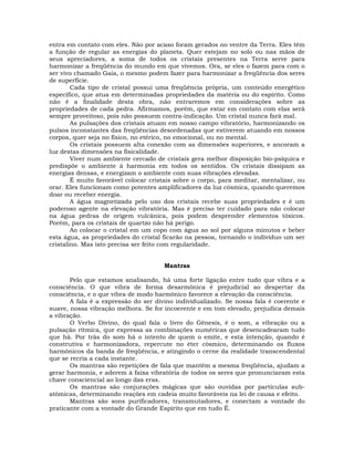 entra em contato com eles. Não por acaso foram gerados no ventre da Terra. Eles têm
a função de regular as energias do planeta. Quer estejam no solo ou nas mãos de
seus apreciadores, a soma de todos os cristais presentes na Terra serve para
harmonizar a freqüência do mundo em que vivemos. Ora, se eles o fazem para com o
ser vivo chamado Gaia, o mesmo podem fazer para harmonizar a freqüência dos seres
de superfície.
        Cada tipo de cristal possui uma freqüência própria, um conteúdo energético
específico, que atua em determinadas propriedades da matéria ou do espírito. Como
não é a finalidade desta obra, não entraremos em considerações sobre as
propriedades de cada pedra. Afirmamos, porém, que estar em contato com elas será
sempre proveitoso, pois não possuem contra-indicação. Um cristal nunca fará mal.
        As pulsações dos cristais atuam em nosso campo vibratório, harmonizando os
pulsos inconstantes das freqüências desordenadas que estiverem atuando em nossos
corpos, quer seja no físico, no etérico, no emocional, ou no mental.
        Os cristais possuem alta conexão com as dimensões superiores, e ancoram a
luz destas dimensões na fisicalidade.
        Viver num ambiente cercado de cristais gera melhor disposição bio-psíquica e
predispõe o ambiente à harmonia em todos os sentidos. Os cristais dissipam as
energias densas, e energizam o ambiente com suas vibrações elevadas.
        É muito favorável colocar cristais sobre o corpo, para meditar, mentalizar, ou
orar. Eles funcionam como potentes amplificadores da luz cósmica, quando queremos
doar ou receber energia.
        A água magnetizada pelo uso dos cristais recebe suas propriedades e é um
poderoso agente na elevação vibratória. Mas é preciso ter cuidado para não colocar
na água pedras de origem vulcânica, pois podem desprender elementos tóxicos.
Porém, para os cristais de quartzo não há perigo.
        Ao colocar o cristal em um copo com água ao sol por alguns minutos e beber
esta água, as propriedades do cristal ficarão na pessoa, tornando o indivíduo um ser
cristalino. Mas isto precisa ser feito com regularidade.


                                      Mantras

       Pelo que estamos analisando, há uma forte ligação entre tudo que vibra e a
consciência. O que vibra de forma desarmônica é prejudicial ao despertar da
consciência, e o que vibra de modo harmônico favorece a elevação da consciência.
       A fala é a expressão do ser divino individualizado. Se nossa fala é coerente e
suave, nossa vibração melhora. Se for incoerente e em tom elevado, prejudica demais
a vibração.
       O Verbo Divino, do qual fala o livro do Gênesis, é o som, a vibração ou a
pulsação rítmica, que expressa as combinações numéricas que desencadearam tudo
que há. Por trás do som há o intento de quem o emite, e esta intenção, quando é
construtiva e harmonizadora, repercute no éter cósmico, determinando os fluxos
harmônicos da banda de freqüência, e atingindo o cerne da realidade transcendental
que se recria a cada instante.
       Os mantras são repetições de fala que mantém a mesma freqüência, ajudam a
gerar harmonia, e aderem à faixa vibratória de todos os seres que pronunciaram esta
chave consciencial ao longo das eras.
       Os mantras são conjurações mágicas que são ouvidas por partículas sub-
atômicas, determinando reações em cadeia muito favoráveis na lei de causa e efeito.
       Mantras são sons purificadores, transmutadores, e conectam a vontade do
praticante com a vontade do Grande Espírito que em tudo É.
 