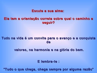 Escute a sua alma:  Ela tem a orientação correta sobre qual o caminho a seguir? Tudo na vida é um convite para o avanço e a conquista de valores, na harmonia e na glória do bem. E lembra-te : “ Tudo o que chega, chega sempre por alguma razão” 