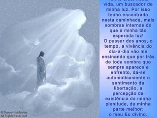 Tenho sido, nesta vida, um buscador de minha luz. Por isso tenho encontrado nesta caminhada, mais sombras internas do que a minha tão esperada luz! O passar dos anos, o tempo, a vivência do dia-a-dia vão me ensinando que por trás de toda sombra que sempre aparece e enfrento, dá-se automaticamente o sentimento da libertação, a percepção da existência da minha plenitude, da minha parte melhor: o meu Eu divino. 