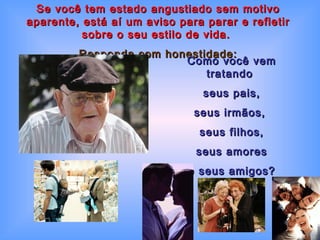 Se você tem estado angustiado sem motivo aparente, está aí um aviso para parar e refletir sobre o seu estilo de vida.   Responda com honestidade: Como você vem tratando  seus pais, seus irmãos,  seus filhos, seus amores e seus amigos? 