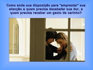 Como anda sua disposição para “emprestar” sua atenção a quem precisa desabafar sua dor, a quem precisa receber um gesto de carinho? 
