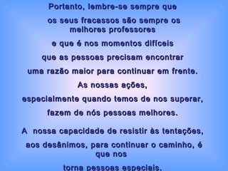 Portanto, lembre-se sempre que  os seus fracassos são sempre os melhores professores  e que é nos momentos difíceis  que as pessoas precisam encontrar  uma razão maior para continuar em frente.  As nossas ações,  especialmente quando temos de nos superar,  fazem de nós pessoas melhores.  A  nossa capacidade de resistir às tentações,  aos desânimos, para continuar o caminho, é que nos   torna pessoas especiais.  