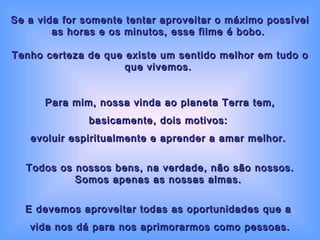 Se a vida for somente tentar aproveitar o máximo possível as horas e os minutos, esse filme é bobo.  Tenho certeza de que existe um sentido melhor em tudo o que vivemos.  Para mim, nossa vinda ao planeta Terra tem, basicamente, dois motivos:  evoluir espiritualmente e aprender a amar melhor.  Todos os nossos bens, na verdade, não são nossos. Somos apenas as nossas almas.  E devemos aproveitar todas as oportunidades que a  vida nos dá para nos aprimorarmos como pessoas. 