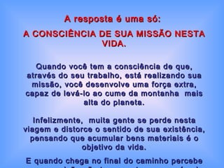 A resposta é uma só:  A CONSCIÊNCIA DE SUA MISSÃO NESTA VIDA. Quando você tem a consciência de que, através do seu trabalho, está realizando sua missão, você desenvolve uma força extra,  capaz de levá-lo ao cume da montanha  mais alta do planeta. Infelizmente,  muita gente se perde nesta viagem e distorce o sentido de sua existência, pensando que acumular bens materiais é o objetivo da vida. E quando chega no final do caminho percebe que o caixão não tem gavetas e que só vai poder  levar daqui o bem que fez às pessoas. 