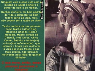 Ninguém veio a essa vida com a missão de juntar dinheiro e comer do bom e do melhor.  Ganhar dinheiro, ter bom padrão de vida e alimentar-se bem fazem parte da vida, mas, não podem ser a razão de viver. Tenho certeza de que pessoas como Martin Luther King, Mahatma Ghandi, Nelson Mandela, Madre Tereza de Calcutá, Irmã Dulce, Chico Xavier, Betinho e tantos(as) outros(as) anônimos(as), que lutaram e lutam para melhorar a vida dos mais fracos e dos mais pobres,  não estavam motivadas pela idéia de ganhar dinheiro.  O que move, então, essas pessoas generosas a trabalhar diariamente, sem jamais desistir?   