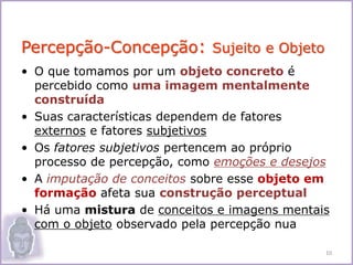 • O que tomamos por um objeto concreto é
percebido como uma imagem mentalmente
construída
• Suas características dependem de fatores
externos e fatores subjetivos
• Os fatores subjetivos pertencem ao próprio
processo de percepção, como emoções e desejos
• A imputação de conceitos sobre esse objeto em
formação afeta sua construção perceptual
• Há uma mistura de conceitos e imagens mentais
com o objeto observado pela percepção nua
Percepção-Concepção: Sujeito e Objeto
10
 