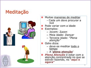 Muitas maneiras de meditar
- Cada um deve procurar a
sua
Pode variar com a idade
Exemplos:
– Jovem: Zazen
– Meia idade: Dançar
– Terceira idade: “Plena
atenção”
Osho dizia:
– deve-se meditar todo o
tempo
– A ‘plena atenção’
Plena Atenção é estar com a
atenção concentrada no que se
estiver fazendo, no “aqui e
agora”
Meditação
16
 