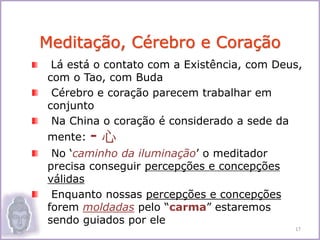 Lá está o contato com a Existência, com Deus,
com o Tao, com Buda
Cérebro e coração parecem trabalhar em
conjunto
Na China o coração é considerado a sede da
mente: - 心
No ‘caminho da iluminação’ o meditador
precisa conseguir percepções e concepções
válidas
Enquanto nossas percepções e concepções
forem moldadas pelo “carma” estaremos
sendo guiados por ele
Meditação, Cérebro e Coração
17
 