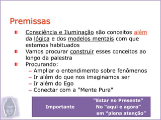 Consciência e Iluminação são conceitos além
da lógica e dos modelos mentais com que
estamos habituados
Vamos procurar construir esses conceitos ao
longo da palestra
Procurando:
– Ampliar o entendimento sobre fenômenos
– Ir além do que nos imaginamos ser
– Ir além do Ego
– Conectar com a "Mente Pura"
Premissas
2
"Estar no Presente”
Importante No “aqui e agora”
em “plena atenção”
 