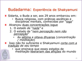 Sidarta, o Buda a ser, aos 29 anos embarcou em:
• Busca religiosa, com práticas ascéticas e
disciplinas mentais, conhecidas por “ioga”
Alcançou duas concentrações iogue
1. O estado de “nada” e
2. O estado de “nem percepção nem não
percepção”
• As sétima e oitava dhyanas (concentração
/ meditação)
Isso não foi suficiente e Shakyamuni corta com a
tradição de seu tempo
• que ensinava que esses estados de
meditação liberariam das aflições do mundo
Budadarma: Experiência de Shakyamuni
20
 