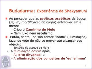 Ao perceber que as práticas ascéticas da época
(jejum, mortificação do corpo) enfraqueciam a
mente
– Criou o Caminho do Meio
– Nem luxo nem ascetismo
Então, sentou-se sob árvore “bodhi” (iluminação)
fazendo voto de não se mover até alcançar seu
objetivo
– Episódio do ataque de Mara
• A iluminação ocorre após
– As oito dhyanas, e
– A eliminação dos conceitos de ‘eu’ e ‘meu’
21
Budadarma: Experiência de Shakyamuni
 