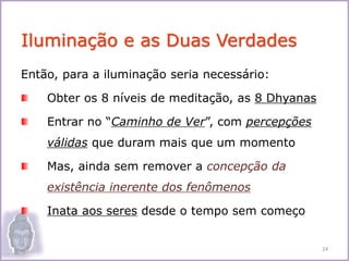 Então, para a iluminação seria necessário:
Obter os 8 níveis de meditação, as 8 Dhyanas
Entrar no “Caminho de Ver”, com percepções
válidas que duram mais que um momento
Mas, ainda sem remover a concepção da
existência inerente dos fenômenos
Inata aos seres desde o tempo sem começo
Iluminação e as Duas Verdades
24
 