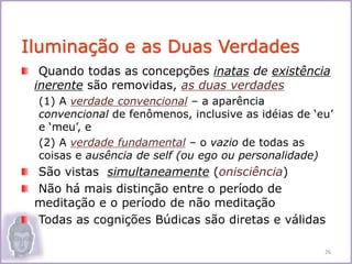 Quando todas as concepções inatas de existência
inerente são removidas, as duas verdades
(1) A verdade convencional – a aparência
convencional de fenômenos, inclusive as idéias de ‘eu’
e ‘meu’, e
(2) A verdade fundamental – o vazio de todas as
coisas e ausência de self (ou ego ou personalidade)
São vistas simultaneamente (onisciência)
Não há mais distinção entre o período de
meditação e o período de não meditação
Todas as cognições Búdicas são diretas e válidas
Iluminação e as Duas Verdades
26
 