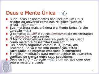 Buda: seus ensinamentos não incluem um Deus
criador do universo como nas religiões “judaico -
cristã - islâmica”
Sua metáfora mais próxima é a Mente Única (o Um
Coração 一心)
O conceito de self e outros fenômenos são manifestações
(ou flutuações) desta mente
O termo Consciência Universal poderia ser usada
como metáfora desse “Um Coração”
Os ‘nomes sagrados’ como Deus, Jeová, Alá,
Brahman, Shiva e mesmo Iluminação, estão
carregados de estresse emocional e energético
É preciso meditação para melhor aceitar os aparentes
conflitos de crença entre seus seguidores
Deus ou (o Um Coração 一心) é um só, qualquer que
seja a metáfora usada
Deus e Mente Única 一心
33
 
