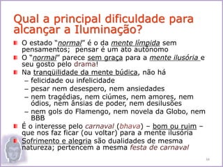 O estado “normal” é o da mente límpida sem
pensamentos; pensar é um ato autônomo
O “normal” parece sem graça para a mente ilusória e
seu gosto pelo drama!
Na tranqüilidade da mente búdica, não há
– felicidade ou infelicidade
– pesar nem desespero, nem ansiedades
– nem tragédias, nem ciúmes, nem amores, nem
ódios, nem ânsias de poder, nem desilusões
– nem gols do Flamengo, nem novela da Globo, nem
BBB
É o interesse pelo carnaval (bhava) – bom ou ruim –
que nos faz ficar (ou voltar) para a mente ilusória
Sofrimento e alegria são dualidades de mesma
natureza; pertencem a mesma festa de carnaval
Qual a principal dificuldade para
alcançar a Iluminação?
34
 