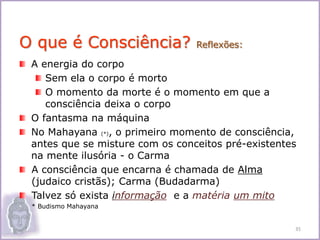 A energia do corpo
Sem ela o corpo é morto
O momento da morte é o momento em que a
consciência deixa o corpo
O fantasma na máquina
No Mahayana (*), o primeiro momento de consciência,
antes que se misture com os conceitos pré-existentes
na mente ilusória - o Carma
A consciência que encarna é chamada de Alma
(judaico cristãs); Carma (Budadarma)
Talvez só exista informação e a matéria um mito
• * Budismo Mahayana
O que é Consciência? Reflexões:
35
 