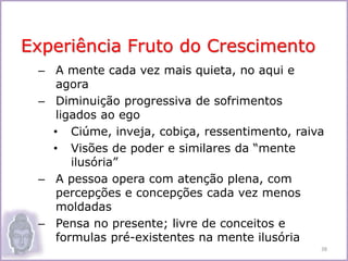 – A mente cada vez mais quieta, no aqui e
agora
– Diminuição progressiva de sofrimentos
ligados ao ego
• Ciúme, inveja, cobiça, ressentimento, raiva
• Visões de poder e similares da “mente
ilusória”
– A pessoa opera com atenção plena, com
percepções e concepções cada vez menos
moldadas
– Pensa no presente; livre de conceitos e
formulas pré-existentes na mente ilusória
Experiência Fruto do Crescimento
38
 