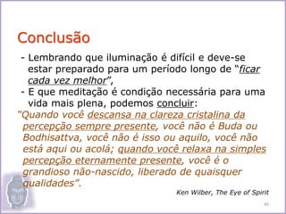 - Lembrando que iluminação é difícil e deve-se
estar preparado para um período longo de “ficar
cada vez melhor”,
- E que meditação é condição necessária para uma
vida mais plena, podemos concluir:
“Quando você descansa na clareza cristalina da
percepção sempre presente, você não é Buda ou
Bodhisattva, você não é isso ou aquilo, você não
está aqui ou acolá; quando você relaxa na simples
percepção eternamente presente, você é o
grandioso não-nascido, liberado de quaisquer
qualidades”.
Ken Wilber, The Eye of Spirit
Conclusão
40
 