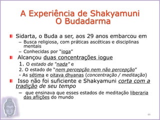 Sidarta, o Buda a ser, aos 29 anos embarcou em
– Busca religiosa, com práticas ascéticas e disciplinas
mentais
– Conhecidas por “ioga”
Alcançou duas concentrações iogue
1. O estado de “nada” e
2. O estado de “nem percepção nem não percepção”
- As sétima e oitava dhyanas (concentração / meditação)
Isso não foi suficiente e Shakyamuni corta com a
tradição de seu tempo
– que ensinava que esses estados de meditação liberaria
das aflições do mundo
A Experiência de Shakyamuni
O Budadarma
44
 