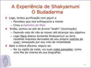 Logo, tentou purificação com jejum e
– Percebeu que isso enfraquecia a mente
– Criou o Caminho do Meio
Então, sentou-se sob de árvore “bodhi” (iluminação)
– Fazendo voto de não se mover até alcançar seu objetivo
– Logo Mara atacou tentando Shakyamuni ou teria
recebido impulsos derivados de seu próprio instinto de
viver; ameaçado por seu voto de imobilidade
Após a oitava dhyana, seguiu-se:
– Na 1a vigília da noite, viu suas vidas passadas; como
uma fita de cinema de sua biografias
A Experiência de Shakyamuni
O Budadarma
45
 