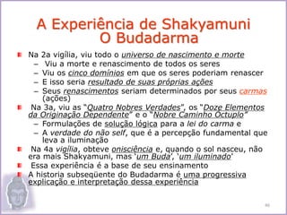 Na 2a vigília, viu todo o universo de nascimento e morte
– Viu a morte e renascimento de todos os seres
– Viu os cinco domínios em que os seres poderiam renascer
– E isso seria resultado de suas próprias ações
– Seus renascimentos seriam determinados por seus carmas
(ações)
Na 3a, viu as “Quatro Nobres Verdades”, os “Doze Elementos
da Originação Dependente” e o “Nobre Caminho Óctuplo”
– Formulações de solução lógica para a lei do carma e
– A verdade do não self, que é a percepção fundamental que
leva a iluminação
Na 4a vigília, obteve onisciência e, quando o sol nasceu, não
era mais Shakyamuni, mas ‘um Buda’, ‘um iluminado’
Essa experiência é a base de seu ensinamento
A historia subseqüente do Budadarma é uma progressiva
explicação e interpretação dessa experiência
A Experiência de Shakyamuni
O Budadarma
46
 