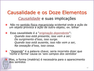 Causalidade e suas implicações
Não no sentido físico mecanicista ocidental onde a ação de
um objeto provoca a ação de outro objeto; ex. bilhar
Essa causalidade é a “originação dependente”:
Quando isso está presente, isso vem a ser;
Do surgimento d’isso, isso surge.
Quando isso está ausente, isso não vem a ser,
Na cessação d’isso, isso cessa.
“Depende” é a palavra chave; seria incorreto dizer que
‘nome e forma’ causa os ‘seis campos dos sentidos’
Mas, a forma (matéria) é necessária para o aparecimento
dos sentidos
Causalidade e os Doze Elementos
47
 