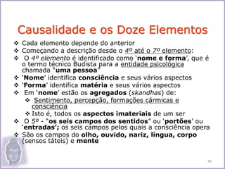  Cada elemento depende do anterior
 Começando a descrição desde o 4º até o 7º elemento:
 O 4º elemento é identificado como ‘nome e forma’, que é
o termo técnico Budista para a entidade psicológica
chamada “uma pessoa”
 ‘Nome’ identifica consciência e seus vários aspectos
 ‘Forma’ identifica matéria e seus vários aspectos
 Em ‘nome’ estão os agregados (skandhas) de:
 Sentimento, percepção, formações cármicas e
consciência
 Isto é, todos os aspectos imateriais de um ser
 O 5º - “os seis campos dos sentidos” ou ‘portões’ ou
‘entradas’; os seis campos pelos quais a consciência opera
 São os campos do olho, ouvido, nariz, língua, corpo
(sensos táteis) e mente
Causalidade e os Doze Elementos
49
 