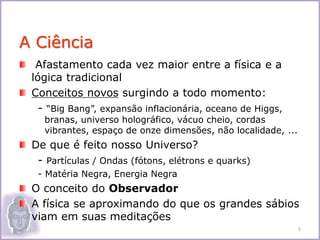 Afastamento cada vez maior entre a física e a
lógica tradicional
Conceitos novos surgindo a todo momento:
- “Big Bang”, expansão inflacionária, oceano de Higgs,
branas, universo holográfico, vácuo cheio, cordas
vibrantes, espaço de onze dimensões, não localidade, ...
De que é feito nosso Universo?
- Partículas / Ondas (fótons, elétrons e quarks)
- Matéria Negra, Energia Negra
O conceito do Observador
A física se aproximando do que os grandes sábios
viam em suas meditações
A Ciência
5
 