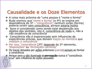  A coisa mais próxima de “uma pessoa é “nome e forma”
 Buda ensinou que ‘nome e forma’ (o 4º) se origina em
dependência do 3º – ‘consciência’; nenhum corpo (forma)
poderia existir sem consciência, porque estaria morto
 Sono é considerado como sendo total desatenção aos
objetos dos sentidos, isto é, consciência de nada e, não a
não existência de consciência
 Consciência não é experenciada sem influencias de
experiências prévias, que deixam traços na memória que
moldam a consciência
 Por isso, ‘consciência (3º)’ depende do 2º elemento,
‘disposições’ ou ‘formações cármicas’
 Os traços deixados por ações anteriores (carma) somam ao formar
a consciência
 Porque para o não iluminado a percepção nunca é “consciência
crua” sem influência de ações passadas
Causalidade e os Doze Elementos
53
 