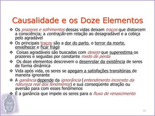  Os prazeres e sofrimentos dessas vidas deixam traços que distorcem
a consciência; a contração em relação ao desagradável e a cobiça
pelo agradável
 Os principais traços são a dor do parto, o terror da morte,
envelhecer e ficar frágil
 Coisas agradáveis são buscadas com desejo que superestima os
prazeres e seguidas por constante medo de perda
 Os doze elementos descrevem o desenrolar da existência de seres
de forma dinâmica
 Vida após vida, os seres se apegam a satisfações transitórias de
maneira ignorante
 A ganância depende da ignorância (entendimento incorreto da
natureza real dos fenômenos) e sua conseqüente atração ou
aversão para com esses fenômenos
 É a ganância que impele os seres para o fluxo de renascimento
Causalidade e os Doze Elementos
55
 