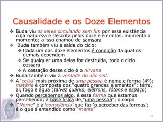  Buda viu os seres circulando sem fim por essa existência
cuja natureza é descrita pelos doze elementos, momento a
momento; a isso chamou de samsara
 Buda também viu a saída do ciclo:
 Cada um dos doze elementos é condição da qual os
demais dependem
 Se qualquer uma delas for destruída, todo o ciclo
cessará
 A cessação desse ciclo é o nirvana
 Buda também viu a verdade do não self:
 A ‘coisa’ mais próxima de uma pessoa é nome e forma (4º);
matéria é composta dos “quatro grandes elementos”: terra,
ar, fogo e água (talvez quarks, elétrons, fótons e espaço)
 Quando percebemos algo, é essa forma que estamos
percebendo; a base física de “uma pessoa”; o corpo
 “Nome” é a ‘consciência’ que faz ‘o perceber das formas’;
é o que é entendido como “mente”
Causalidade e os Doze Elementos
56
 