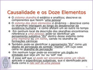  O sistema skandha é estático e analítico; descreve os
componentes que fazem ‘uma pessoa’
 O sistema dos doze elementos é dinâmico – descreve como
os skandhas interagem ao longo do desabrochar da
existência humana - e como afetam um ao outro no tempo
 Em nenhum local da descrição dos skandhas encontramos
referência a uma pessoa; pode-se identificar um
pensamento subjetivo “EU” dentro desse sistema como
uma memória ou um nome, caindo no skandha de
formações cármicas
 Também pode-se identificar o pensamento “EU” como um
objeto de percepção do sentido “mente”, em cujo caso
cairia no skandha de percepção
 Em nenhum lugar pode-se encontrar um órgão ou
entidade que seja um ‘eu’ ou ‘self’ real
 É esse self que só pode ser encontrado como um rótulo
aplicado a experiências subjetivas, que é identificado pelo
Buda como o não self de uma pessoa
Causalidade e os Doze Elementos
58
 