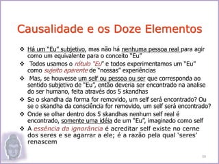 Há um “Eu” subjetivo, mas não há nenhuma pessoa real para agir
como um equivalente para o conceito “Eu”
 Todos usamos o rótulo “Eu” e todos experimentamos um “Eu”
como sujeito aparente de “nossas” experiências
 Mas, se houvesse um self ou pessoa ou ser que corresponda ao
sentido subjetivo de “Eu”, então deveria ser encontrado na analise
do ser humano, feita através dos 5 skandhas
 Se o skandha da forma for removido, um self será encontrado? Ou
se o skandha da consciência for removido, um self será encontrado?
 Onde se olhar dentro dos 5 skandhas nenhum self real é
encontrado, somente uma idéia de um “Eu”, imaginado como self
 A essência da ignorância é acreditar self existe no cerne
dos seres e se agarrar a ele; é a razão pela qual ‘seres’
renascem
Causalidade e os Doze Elementos
59
 
