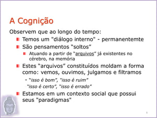 Observem que ao longo do tempo:
Temos um "diálogo interno" - permanentemte
São pensamentos “soltos”
Atuando a partir de “arquivos” já existentes no
cérebro, na memória
Estes “arquivos” constituídos moldam a forma
como: vemos, ouvimos, julgamos e filtramos
- “isso é bom”, “isso é ruim”
-“isso é certo”, “isso é errado”
Estamos em um contexto social que possui
seus "paradigmas"
A Cognição
6
 