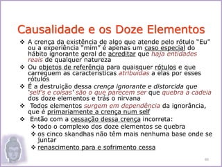  A crença da existência de algo que atende pelo rótulo “Eu”
ou a experiência “mim” é apenas um caso especial do
hábito ignorante geral de acreditar que haja entidades
reais de qualquer natureza
 Ou objetos de referência para quaisquer rótulos e que
carreguem as características atribuídas a elas por esses
rótulos
 É a destruição dessa crença ignorante e distorcida que
‘self’s e coisas’ são o que parecem ser que quebra a cadeia
dos doze elementos e trás o nirvana
 Todos elementos surgem em dependência da ignorância,
que é primariamente a crença num self
 Então com a cessação dessa crença incorreta:
 todo o complexo dos doze elementos se quebra
 os cinco skandhas não têm mais nenhuma base onde se
juntar
 renascimento para e sofrimento cessa
Causalidade e os Doze Elementos
60
 