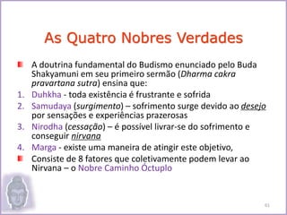 A doutrina fundamental do Budismo enunciado pelo Buda
Shakyamuni em seu primeiro sermão (Dharma cakra
pravartana sutra) ensina que:
1. Duhkha - toda existência é frustrante e sofrida
2. Samudaya (surgimento) – sofrimento surge devido ao desejo
por sensações e experiências prazerosas
3. Nirodha (cessação) – é possível livrar-se do sofrimento e
conseguir nirvana
4. Marga - existe uma maneira de atingir este objetivo,
Consiste de 8 fatores que coletivamente podem levar ao
Nirvana – o Nobre Caminho Óctuplo
As Quatro Nobres Verdades
61
 