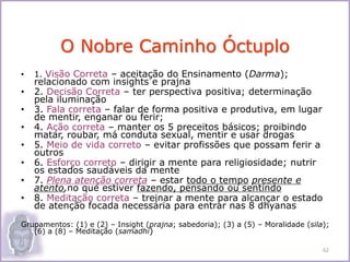 • 1. Visão Correta – aceitação do Ensinamento (Darma);
relacionado com insights e prajna
• 2. Decisão Correta – ter perspectiva positiva; determinação
pela iluminação
• 3. Fala correta – falar de forma positiva e produtiva, em lugar
de mentir, enganar ou ferir;
• 4. Ação correta – manter os 5 preceitos básicos; proibindo
matar, roubar, má conduta sexual, mentir e usar drogas
• 5. Meio de vida correto – evitar profissões que possam ferir a
outros
• 6. Esforço correto – dirigir a mente para religiosidade; nutrir
os estados saudáveis da mente
• 7. Plena atenção correta – estar todo o tempo presente e
atento,no que estiver fazendo, pensando ou sentindo
• 8. Meditação correta – treinar a mente para alcançar o estado
de atenção focada necessária para entrar nas 8 dhyanas
Grupamentos: (1) e (2) – Insight (prajna; sabedoria); (3) a (5) – Moralidade (sila);
(6) a (8) – Meditação (samadhi)
O Nobre Caminho Óctuplo
62
 