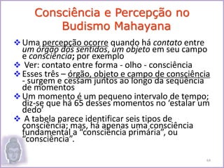 Uma percepção ocorre quando há contato entre
um órgão dos sentidos, um objeto em seu campo
e consciência; por exemplo
 Ver: contato entre forma - olho - consciência
Esses três – órgão, objeto e campo de consciência
- surgem e cessam juntos ao longo da seqüência
de momentos
Um momento é um pequeno intervalo de tempo;
diz-se que há 65 desses momentos no ‘estalar um
dedo’
 A tabela parece identificar seis tipos de
consciência; mas, há apenas uma consciência
fundamental a “consciência primária”, ou
“consciência”.
Consciência e Percepção no
Budismo Mahayana
64
 