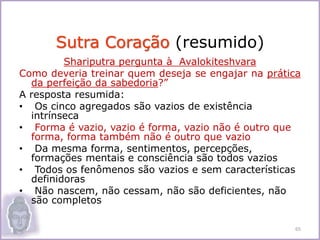 Shariputra pergunta à Avalokiteshvara
Como deveria treinar quem deseja se engajar na prática
da perfeição da sabedoria?”
A resposta resumida:
• Os cinco agregados são vazios de existência
intrínseca
• Forma é vazio, vazio é forma, vazio não é outro que
forma, forma também não é outro que vazio
• Da mesma forma, sentimentos, percepções,
formações mentais e consciência são todos vazios
• Todos os fenômenos são vazios e sem características
definidoras
• Não nascem, não cessam, não são deficientes, não
são completos
Sutra Coração (resumido)
65
 