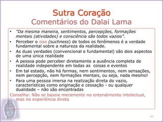 • “Da mesma maneira, sentimentos, percepções, formações
mentais (atividades) e consciência são todos vazios”.
• Perceber o isso (suchness) de todos os fenômenos é a verdade
fundamental sobre a natureza da realidade.
• As duas verdades (convencional e fundamental) são dois aspectos
de uma única realidade
• A pessoa pode perceber diretamente a ausência completa de
realidade independente em todas as coisas e eventos
• Em tal estado, não há formas, nem sentimentos, nem sensações,
nem percepção, nem formações mentais, ou seja, nada mesmo!
• Para uma pessoa imersa na realização direta do vazio,
características como originação e cessação - ou qualquer
dualidade – não são encontradas
Conselho: Não se baseie meramente no entendimento intelectual,
mas na experiência direta
Sutra Coração
Comentários do Dalai Lama
67
 
