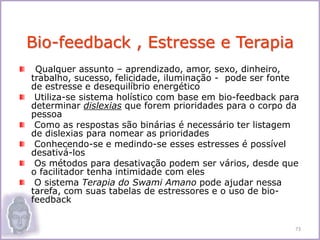 Qualquer assunto – aprendizado, amor, sexo, dinheiro,
trabalho, sucesso, felicidade, iluminação - pode ser fonte
de estresse e desequilíbrio energético
Utiliza-se sistema holístico com base em bio-feedback para
determinar dislexias que forem prioridades para o corpo da
pessoa
Como as respostas são binárias é necessário ter listagem
de dislexias para nomear as prioridades
Conhecendo-se e medindo-se esses estresses é possível
desativá-los
Os métodos para desativação podem ser vários, desde que
o facilitador tenha intimidade com eles
O sistema Terapia do Swami Amano pode ajudar nessa
tarefa, com suas tabelas de estressores e o uso de bio-
feedback
Bio-feedback , Estresse e Terapia
73
 
