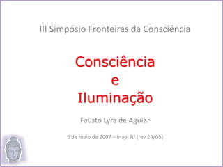 III Simpósio Fronteiras da Consciência
Consciência
e
Iluminação
Fausto Lyra de Aguiar
5 de maio de 2007 – Inap, RJ (rev 24/05)
 