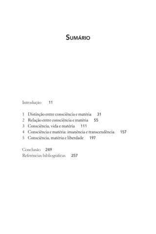 Sumário
Introdução     11
1	 Distinção entre consciência e matéria    31
2	 Relação entre consciência e matéria    55
3	Consciência, vida e matéria    111
4	Consciência e matéria: imanência e transcendência    157
5	Consciência, matéria e liberdade    197
Conclusão    249
Referências bibliográficas    257
 