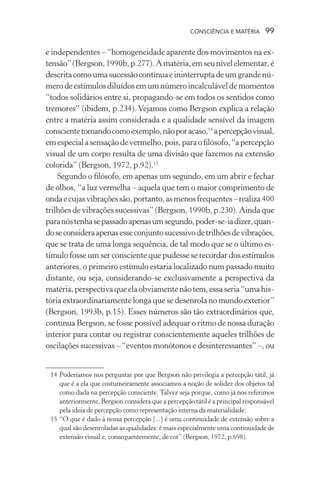 consciência e matéria  99
e independentes – “homogeneidade aparente dos movimentos na ex-
tensão”(Bergson,1990b,p.277).Amatéria,emseunívelelementar,é
descritacomoumasucessãocontínuaeininterruptadeumgrandenú-
merodeestímulosdiluídosemumnúmeroincalculáveldemomentos
“todos solidários entre si, propagando-se em todos os sentidos como
tremores” (ibidem, p.234). Vejamos como Bergson explica a relação
entre a matéria assim considerada e a qualidade sensível da imagem
conscientetomandocomoexemplo,nãoporacaso,14
apercepçãovisual,
emespecialasensaçãodevermelho,pois,paraofilósofo,“apercepção
visual de um corpo resulta de uma divisão que fazemos na extensão
colorida” (Bergson, 1972, p.92).15
Segundo o filósofo, em apenas um segundo, em um abrir e fechar
de olhos, “a luz vermelha – aquela que tem o maior comprimento de
ondaecujasvibraçõessão,portanto,asmenosfrequentes–realiza400
trilhões de vibrações sucessivas” (Bergson, 1990b, p.230). Ainda que
paranóstenhasepassadoapenasumsegundo,poder-se-iadizer,quan-
doseconsideraapenasesseconjuntosucessivodetrilhõesdevibrações,
que se trata de uma longa sequência, de tal modo que se o último es-
tímulo fosse um ser consciente que pudesse se recordar dos estímulos
anteriores, o primeiro estímulo estaria localizado num passado muito
distante, ou seja, considerando-se exclusivamente a perspectiva da
matéria,perspectivaqueelaobviamentenãotem,essaseria“umahis-
tória extraordinariamente longa que se desenrola no mundo exterior”
(Bergson, 1993b, p.15). Esses números são tão extraordinários que,
continua Bergson, se fosse possível adequar o ritmo de nossa duração
interior para contar ou registrar conscientemente aqueles trilhões de
oscilações sucessivas – “eventos monótonos e desinteressantes” –, ou
	 14	Poderíamos nos perguntar por que Bergson não privilegia a percepção tátil, já
que é a ela que costumeiramente associamos a noção de solidez dos objetos tal
como dada na percepção consciente. Talvez seja porque, como já nos referimos
anteriormente, Bergson considera que a percepção tátil é a principal responsável
pela ideia de percepção como representação interna da materialidade.
	 15	“O que é dado à nossa percepção [...] é uma continuidade de extensão sobre a
qual são desenroladas as qualidades: é mais especialmente uma continuidade de
extensão visual e, consequentemente, de cor” (Bergson, 1972, p.698).
 