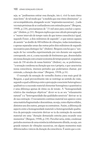 100 jonas gonçalves coelho
seja, se “pudéssemos estirar essa duração, isto é, vivê-la num ritmo
mais lento” de tal modo que “à medida que esse ritmo diminuísse”, a
corseempalideceria,alongando-seem“impressõessucessivas[...]cada
vezmaispróximasdeseconfundiremcomestímulospuros”(Bergson,
1990b, p.228), precisaríamos de “25 mil anos para concluir a opera-
ção” (ibidem, p.231). Bergson explica que esse cálculo pressupõe que
o “menor intervalo de tempo vazio de que temos consciência é igual,
segundo Exner, a dois milésimos de segundo”, e que somos capazes
de assistir “ao desfile de 400 trilhões de vibrações, todas instantâneas,
e apenas separadas umas das outras pelos dois milésimos de segundo
necessários para distingui-las” (ibidem). Bergson conclui que a “sen-
sação de luz vermelha experimentada por nós durante um segundo
corresponde, em si, a uma sucessão de fenômenos que, desenrolados
emnossaduraçãocomamaioreconomiadetempopossível,ocupariam
mais de 250 séculos de nossa história” (ibidem), ou, se preferirmos,
“a sensação condensa na duração que nos é própria, e que caracteriza
nossa consciência, imensos períodos que poderíamos chamar, por
extensão, a duração das coisas” (Bergson, 1993b, p.16).
O exemplo da sensação de vermelho ilustra a tese mais geral de
Bergson, a qual provavelmente não se restringe ao sentido da visão,
segundoaqualadiferençaentreapercepçãoconscienteheterogêneae
qualitativa e a sucessão material elementar homogênea e quantitativa
é uma diferença apenas de ritmo ou de tensão. A “homogeneidade
relativa das mudanças objetivas” dever-se-ia ao seu “relaxamento
natural”ea“heterogeneidade dasqualidadessensíveis”derivar-se-ia
de sua contração. O escoamento contínuo material nos aparece como
umamatériafragmentadaedescontínua,ouseja,comoobjetossólidos,
distintos uns dos outros, porque os contraímos. Assim, a diferença de
aspecto entre a homogeneidade material e a heterogeneidade qualita-
tiva da percepção consciente derivar-se-ia da contração da sucessão
material em uma “duração demasiado estreita para escandir seus
momentos”(Bergson,1990b,p.230).Perceberseria,então,condensar
períodosenormesdeumaexistênciainfinitamentediluída,ouseja,um
grande número de vibrações sucessivas, em alguns momentos mais
diferenciados e únicos da duração da consciência. É assim que a con-
 