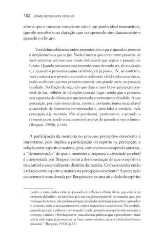 102 jonas gonçalves coelho
afirma que o presente consciente não é um ponto ideal matemático,
que ele envolve uma duração que compreende simultaneamente o
passado e o futuro.
Vocêdefinearbitrariamenteopresentecomooqueé,quandoopresente
é simplesmente o que se faz. Nada é menos que o momento presente, se
você entender por isso esse limite indivisível que separa o passado do
futuro. Quando pensamos esse presente como devendo ser, ele ainda não
é; e, quando o pensamos como existindo, ele já passou. Se, ao contrário,
você considerar o presente concreto e realmente vivido pela consciência,
pode-se afirmar que esse presente consiste, em grande parte, no passado
imediato. Na fração de segundo que dura a mais breve percepção pos-
sível de luz, trilhões de vibrações tiveram lugar, sendo que a primeira
está separada da última por um intervalo enormemente dividido. A sua
percepção, por mais instantânea, consiste, portanto, numa incalculável
quantidade de elementos rememorados e, para falar a verdade, toda
percepção é já memória. Nós só percebemos, praticamente, o passado, o
presente puro, sendo o inapreensível avanço do passado a roer o futuro.
(Bergson, 1990b, p.166)
A participação da memória no processo perceptivo consciente é
importante, pois implica a participação do espírito na percepção, a
relaçãoentreespíritoematéria,pois,comovimosnocapítuloanterior,
a “demonstração” de que a memória ultrapassa a atividade cerebral
é interpretada por Bergson como a demonstração de que o espírito é
irredutíveleessencialmentedistintodamatéria.Comoentenderentão
arelaçãoentreespíritoematérianapercepçãoconsciente?Apercepção
conscienteéconsideradaporBergsoncomoumaatividadedoespírito
partes, e estas partes estão no passado em relação à última delas, que estaria no
presente definitivo, se não fosse por sua vez decomponível: de maneira que, por
maisquetentemos,nãopodemostraçarumalinhadedemarcaçãoentreopassadoe
opresente,nem,consequentemente,entreamemóriaeaconsciência.Naverdade,
quandoarticuloapalavra‘conversação’,tenhopresentenoespíritonãosomenteo
começo, o meio e o fim da palavra, mas ainda as palavras que a precederam, mais
ainda tudo o que já pronunciei na frase; caso contrário, teria perdido o fio de meu
discurso” (Bergson, 1993b, p.55).
 