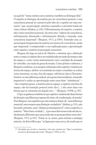 consciência e matéria  103
na qual ele “toma contato com a matéria e também se distingue dela”.
O espírito se distingue da matéria por ser consciência pessoal, e essa
consciência pessoal só é possível pelo fato de o espírito ser uma me-
mória17
que, na percepção, sintetiza o passado e o presente tendo em
vista o futuro (ibidem, p.248). Diferentemente do espírito, a matéria
não é uma consciência pessoal, ela seria uma “espécie de consciência,
infinitamente diminuída e infinitamente diluída e relaxada, uma
consciência impessoal” (Bergson, 1972, p.1085). Entender essa ca-
racterização bergsoniana da matéria em termos de consciência, ainda
que impessoal, é compreender a sua explicação para a aproximação
entre espírito e matéria na percepção consciente.
Bergson diz logo no início de Matéria e memória que a distinção
entreocorpoeoespíritodeveserestabelecidaemrazãodotempoenão
do espaço e, como vimos anteriormente com o exemplo da sensação
de vermelho, em razão de graus de tensão. Como já bem o sabemos, e
Bergsonoreafirma,aoseproporadistinçãoentreespíritoematériaem
termosdeespaço,atribui-seaextensãoaocorpoeconsidera-seaalma
como inextensa, ou seja, fora do espaço, referência clara a Descartes.
Institui-seumadiferençaradical,semgrausintermediários,tornando
impossível a união ou aproximação entre essas duas “substâncias” –
“não comporta graus: a matéria está no espaço, o espírito está fora do
espaço; não há transição possível entre eles [...] são como duas vias
férreas que se cortariam em ângulo reto...” (Bergson, 1990b, p.250).
Oqueseganhaaoestabelecerqueespíritoematériasãoduasformas
deduraçãocujadiferençaéapenasderitmo,decondensação,detensão?
ParaBergson,issosignificaquenãoestamosdiantede“umadiferença
essencial,nemmesmoumadistinçãoverdadeira”(ibidem,p.245),não
havendo,portanto,uma“distânciaintransponível”entreoespíritoea
matéria:“Masébemverdade[...]queessesdoistermosnãosãotãora-
dicalmentediferentesqueumauniãonãosepossaproduzirentreeles”
(Bergson, 1972, p.492). Tratar-se-ia, assim, para retomar a analogia
anterior, de dois trilhos que “se ligam por uma curva, de modo que se
	 17	Atividade que envolve a memória, visto que consiste em “ligar os momentos
sucessivos da duração das coisas” (Bergson, 1990b, p.249).
 