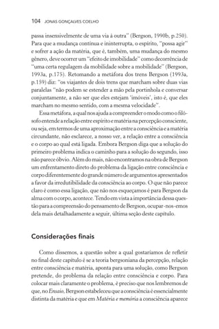 104 jonas gonçalves coelho
passa insensivelmente de uma via à outra” (Bergson, 1990b, p.250).
Para que a mudança contínua e ininterrupta, o espírito, “possa agir”
e sofrer a ação da matéria, que é, também, uma mudança do mesmo
gênero,deveocorrerum“efeitodeimobilidade”comodecorrênciade
“uma certa regulagem da mobilidade sobre a mobilidade” (Bergson,
1993a, p.175). Retomando a metáfora dos trens Bergson (1993a,
p.159) diz: “os viajantes de dois trens que marcham sobre duas vias
paralelas “não podem se estender a mão pela portinhola e conversar
conjuntamente, a não ser que eles estejam ‘imóveis’, isto é, que eles
marcham no mesmo sentido, com a mesma velocidade”.
Essametáfora,aqualnosajudaacompreenderomodocomoofiló-
sofoentendearelaçãoentreespíritoematérianapercepçãoconsciente,
ouseja,emtermosdeumaaproximaçãoentreaconsciênciaeamatéria
circundante, não esclarece, a nosso ver, a relação entre a consciência
e o corpo ao qual está ligada. Embora Bergson diga que a solução do
primeiro problema indica o caminho para a solução do segundo, isso
nãopareceóbvio.Alémdomais,nãoencontramosnaobradeBergson
um enfrentamento direto do problema da ligação entre consciência e
corpodiferentementedograndenúmerodeargumentosapresentados
a favor da irredutibilidade da consciência ao corpo. O que não parece
claro é como essa ligação, que não nos esqueçamos é para Bergson da
almacomocorpo,acontece.Tendoemvistaaimportânciadessaques-
tãoparaacompreensãodopensamentodeBergson,ocupar-nos-emos
dela mais detalhadamente a seguir, última seção deste capítulo.
Considerações finais
Como dissemos, a questão sobre a qual gostaríamos de refletir
no final deste capítulo é se a teoria bergsoniana da percepção, relação
entre consciência e matéria, aponta para uma solução, como Bergson
pretende, do problema da relação entre consciência e corpo. Para
colocar mais claramente o problema, é preciso que nos lembremos de
que,noEnsaio,Bergsonestabeleceuqueaconsciênciaéessencialmente
distinta da matéria e que em Matéria e memória a consciência aparece
 